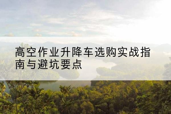江西升降车怎么选-高空作业升降车选购实战指南与避坑要点