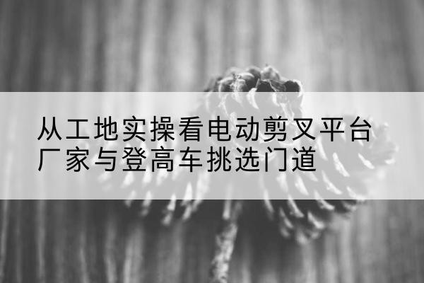 江西电动剪叉升降平台厂家-从工地实操看电动剪叉平台厂家与登高车挑选门道