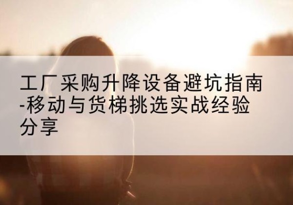 江西移动式升降机怎么选-工厂采购升降设备避坑指南-移动与货梯挑选实战经验分享