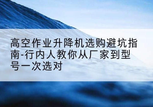 江西升降平台厂家-高空作业升降机选购避坑指南-行内人教你从厂家到型号一次选对