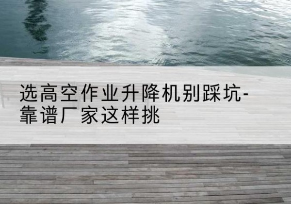 江西剪叉式升降机厂家-选高空作业升降机别踩坑-靠谱厂家这样挑
