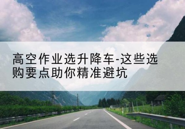 江西升降车厂家-高空作业选升降车-这些选购要点助你*避坑