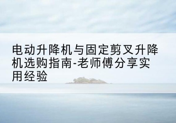 江西电动升降机怎么选-电动升降机与固定剪叉升降机选购指南-老师傅分享实用经验