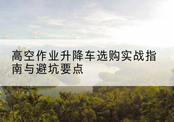 江西升降车怎么选-高空作业升降车选购实战指南与避坑要点