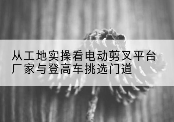 江西电动剪叉升降平台厂家-从工地实操看电动剪叉平台厂家与登高车挑选门道