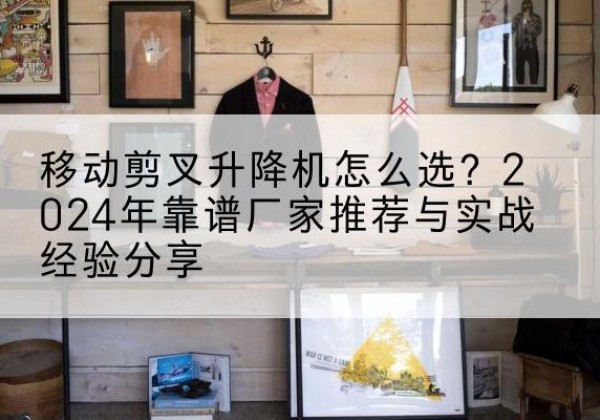 江西升降平台厂家推荐-移动剪叉升降机怎么选？2024年靠谱厂家推荐与实战经验分享