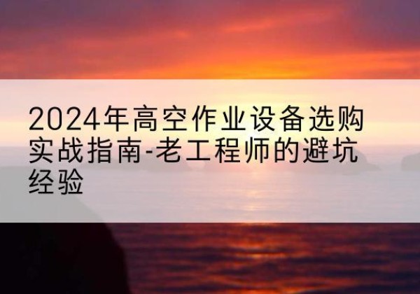江西高空作业升降机厂家推荐-2024年高空作业设备选购实战指南-老工程师的避坑经验